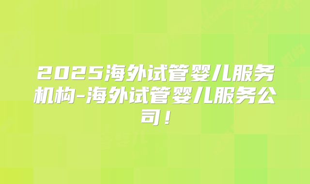 2025海外试管婴儿服务机构-海外试管婴儿服务公司！