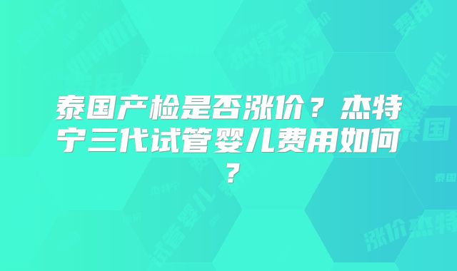 泰国产检是否涨价?杰特宁三代试管婴儿费用如何?