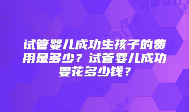 试管婴儿成功生孩子的费用是多少?试管婴儿成功要花多少钱?
