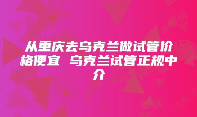 从重庆去乌克兰做试管价格便宜 乌克兰试管正规中介