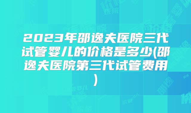 2023年邵逸夫医院三代试管婴儿的价格是多少(邵逸夫医院第三代试管费用)