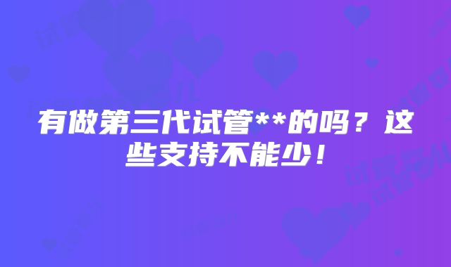 有做第三代试管**的吗？这些支持不能少！