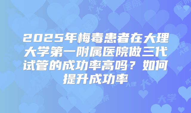 2025年梅毒患者在大理大学第一附属医院做三代试管的成功率高吗？如何提升成功率