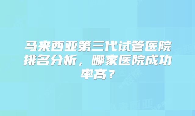 马来西亚第三代试管医院排名分析,哪家医院成功率高?