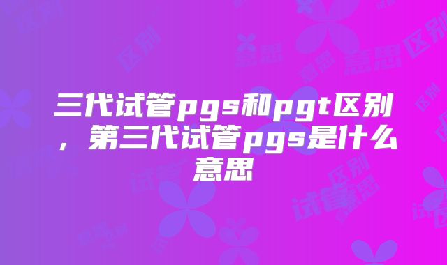 三代试管pgs和pgt区别,第三代试管pgs是什么意思
