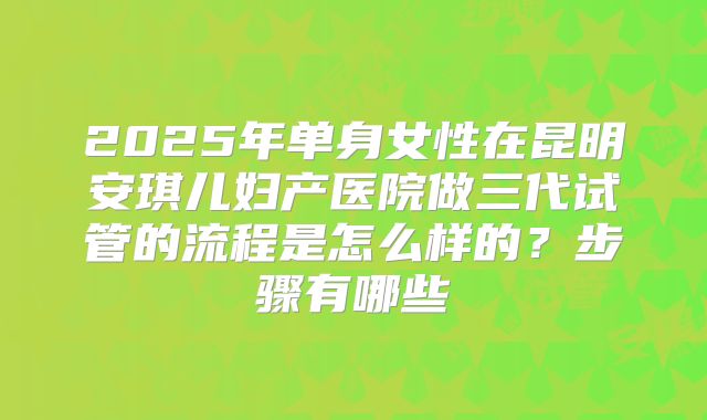 2025年单身女性在昆明安琪儿妇产医院做三代试管的流程是怎么样的？步骤有哪些