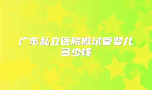 广东私立医院做试管婴儿多少钱