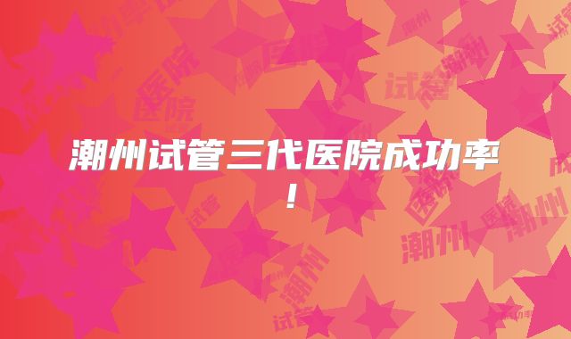 潮州试管三代医院成功率!