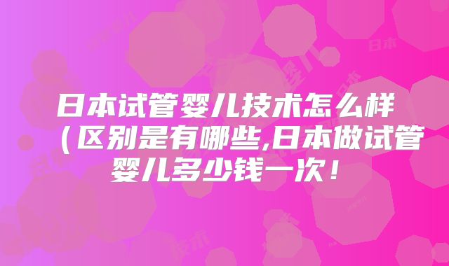 日本试管婴儿技术怎么样(区别是有哪些,日本做试管婴儿多少钱一次!