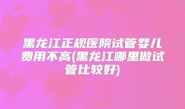 黑龙江正规医院试管婴儿费用不高(黑龙江哪里做试管比较好)