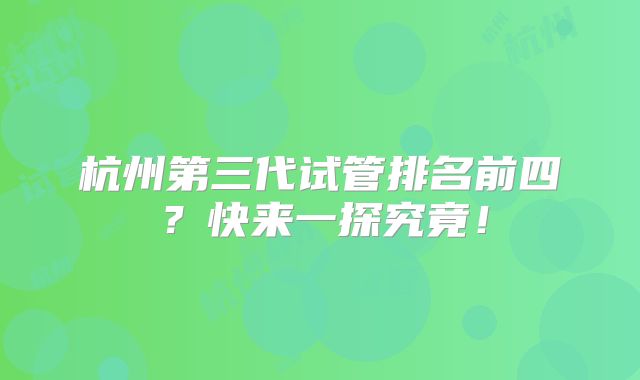 杭州第三代试管排名前四？快来一探究竟！