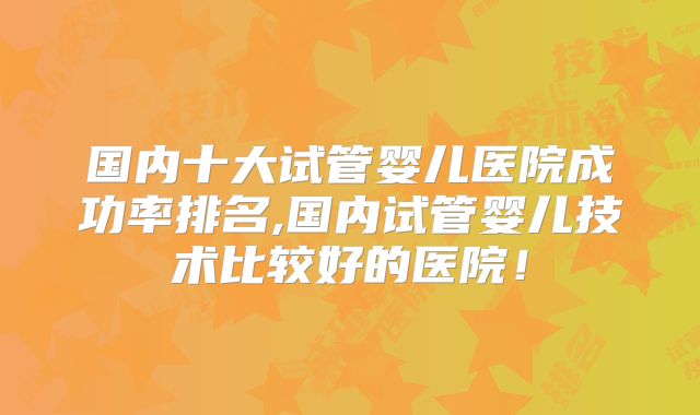 国内十大试管婴儿医院成功率排名,国内试管婴儿技术比较好的医院!