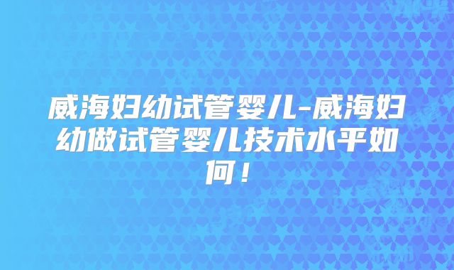 威海妇幼试管婴儿-威海妇幼做试管婴儿技术水平如何！