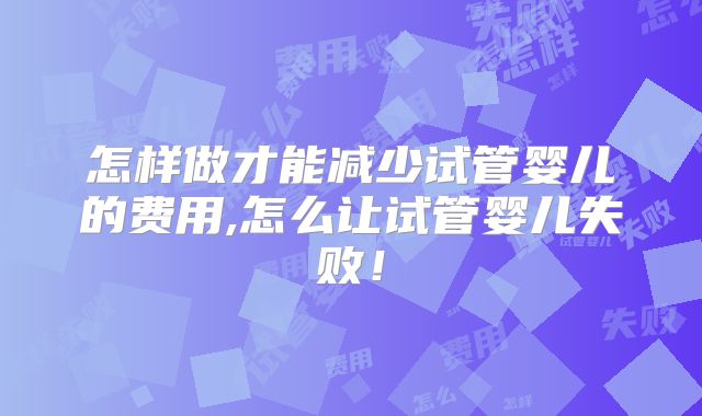 怎样做才能减少试管婴儿的费用,怎么让试管婴儿失败！