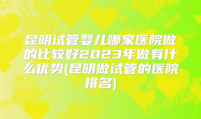 昆明试管婴儿哪家医院做的比较好2023年做有什么优势(昆明做试管的医院排名)