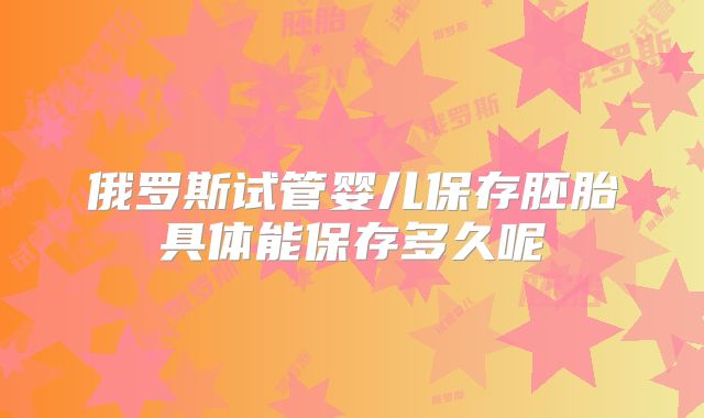 俄罗斯试管婴儿保存胚胎具体能保存多久呢