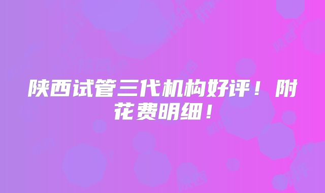陕西试管三代机构好评!附花费明细!