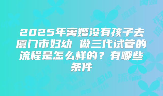 2025年离婚没有孩子去厦门市妇幼 做三代试管的流程是怎么样的?有哪些条件