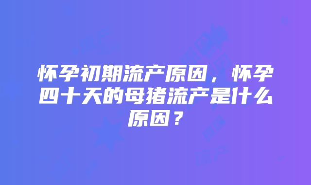 怀孕初期流产原因，怀孕四十天的母猪流产是什么原因？