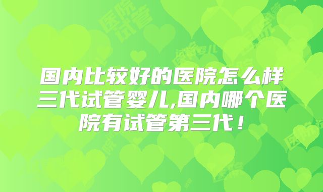 国内比较好的医院怎么样三代试管婴儿,国内哪个医院有试管第三代!