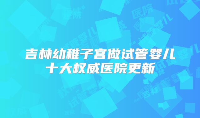 吉林幼稚子宫做试管婴儿十大权威医院更新