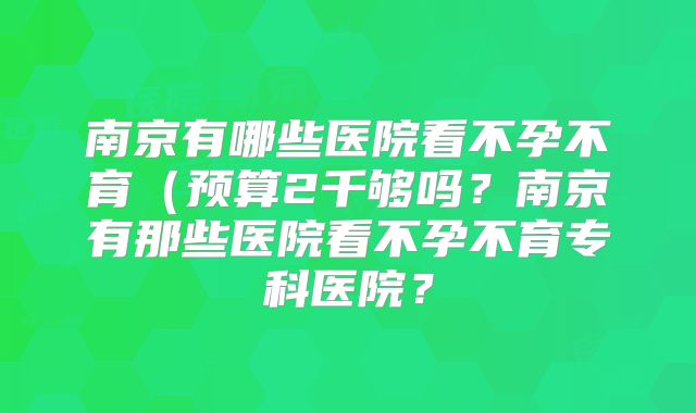南京有哪些医院看不孕不育（预算2千够吗？南京有那些医院看不孕不育专科医院？