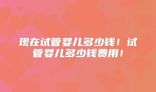 现在试管婴儿多少钱!试管婴儿多少钱费用!