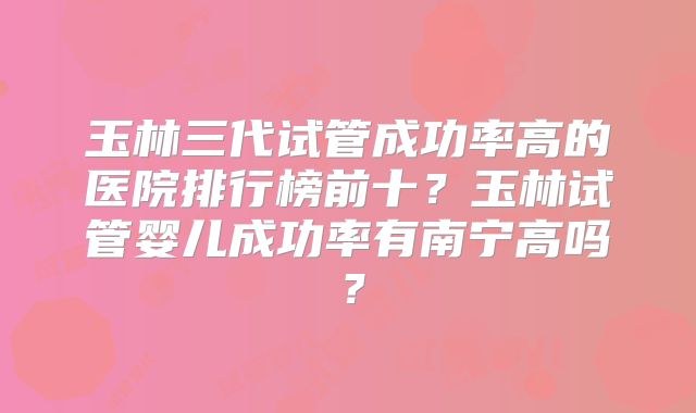 玉林三代试管成功率高的医院排行榜前十?玉林试管婴儿成功率有南宁高吗?