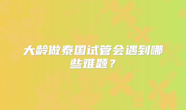 大龄做泰国试管会遇到哪些难题?