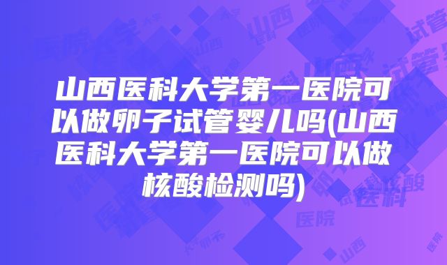 山西医科大学第一医院可以做卵子试管婴儿吗(山西医科大学第一医院可以做核酸检测吗)