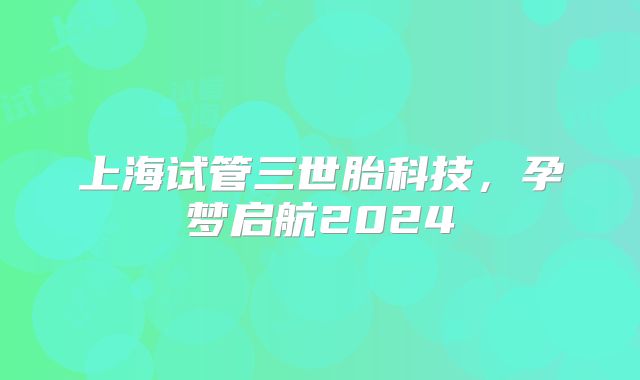 上海试管三世胎科技，孕梦启航2024