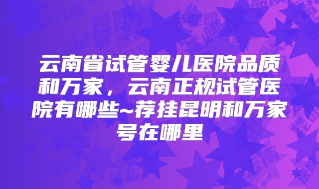云南省试管婴儿医院品质和万家，云南正规试管医院有哪些~荐挂昆明和万家号在哪里