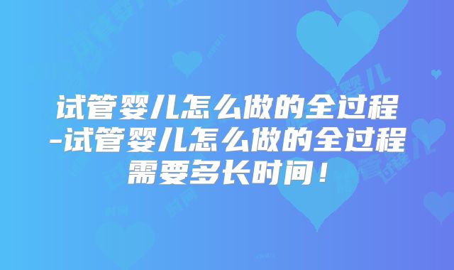 试管婴儿怎么做的全过程-试管婴儿怎么做的全过程需要多长时间!