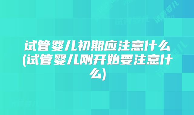 试管婴儿初期应注意什么(试管婴儿刚开始要注意什么)