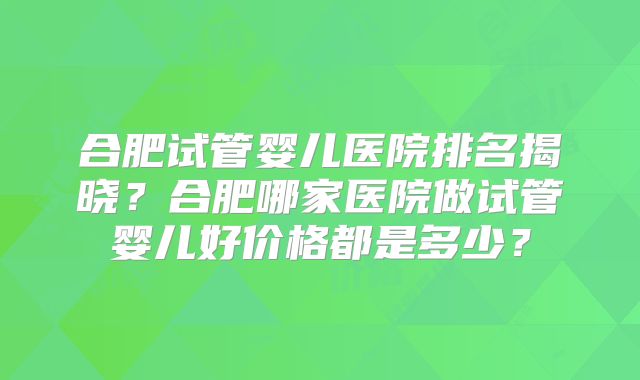 合肥试管婴儿医院排名揭晓？合肥哪家医院做试管婴儿好价格都是多少？