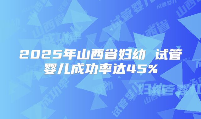 2025年山西省妇幼 试管婴儿成功率达45%