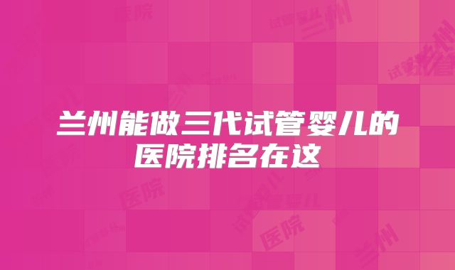 兰州能做三代试管婴儿的医院排名在这