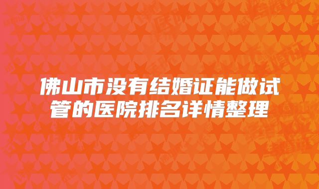 佛山市没有结婚证能做试管的医院排名详情整理