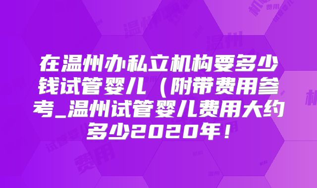 在温州办私立机构要多少钱试管婴儿（附带费用参考_温州试管婴儿费用大约多少2020年！