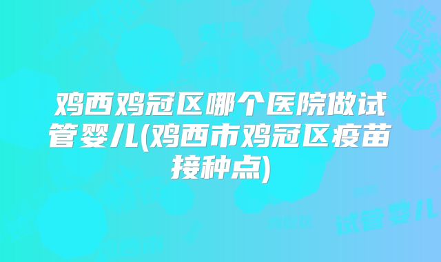 鸡西鸡冠区哪个医院做试管婴儿(鸡西市鸡冠区疫苗接种点)