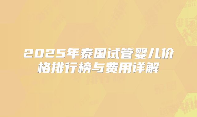 2025年泰国试管婴儿价格排行榜与费用详解