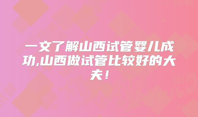 一文了解山西试管婴儿成功,山西做试管比较好的大夫！