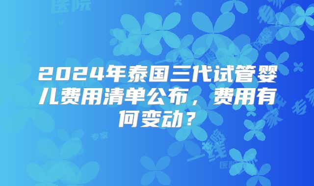 2024年泰国三代试管婴儿费用清单公布,费用有何变动?
