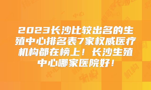 2023长沙比较出名的生殖中心排名表7家权威医疗机构都在榜上!长沙生殖中心哪家医院好!