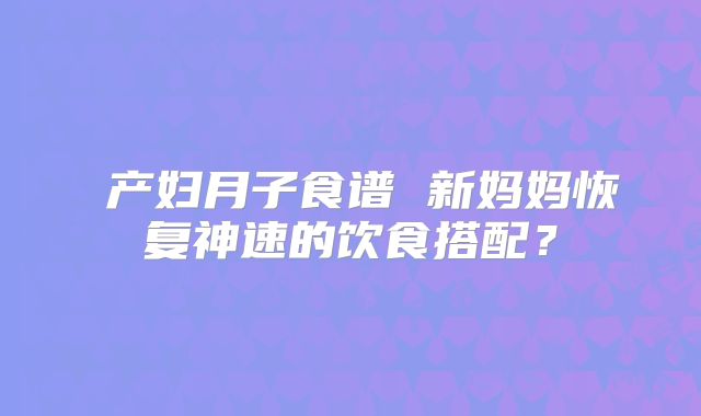 产妇月子食谱 新妈妈恢复神速的饮食搭配?