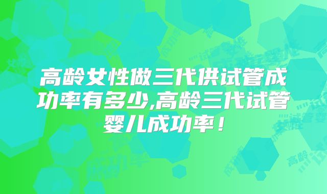 高龄女性做三代供试管成功率有多少,高龄三代试管婴儿成功率！