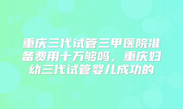 重庆三代试管三甲医院准备费用十万够吗，重庆妇幼三代试管婴儿成功的