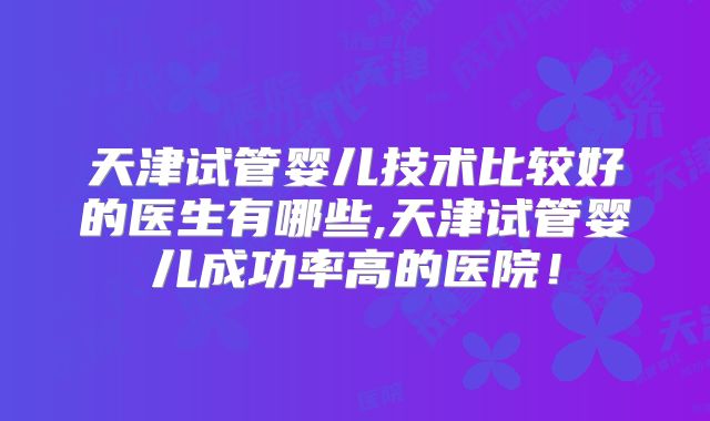 天津试管婴儿技术比较好的医生有哪些,天津试管婴儿成功率高的医院！