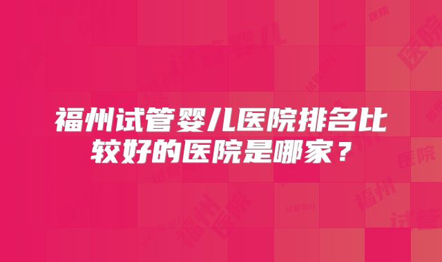 福州试管婴儿医院排名比较好的医院是哪家？