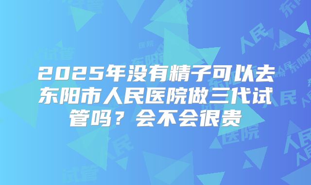 2025年没有精子可以去东阳市人民医院做三代试管吗？会不会很贵